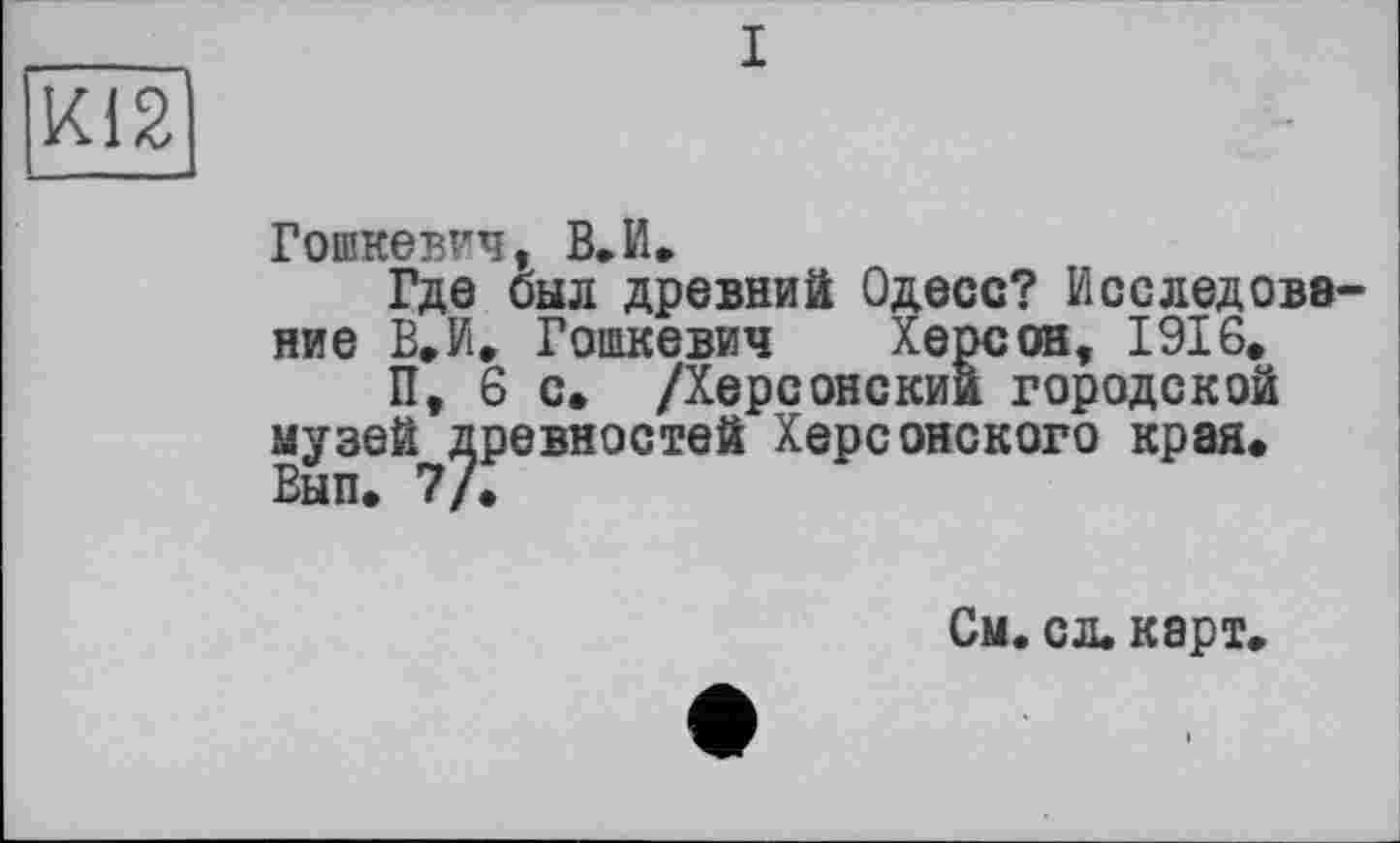 ﻿і
Х12
Гошкевич, В.И»
Где был древний Одесо? Исследование В»И, Гошкевич Херсон, 1916,
П, 6 с. /Херсонский городской музей древностей Херсонского края, Вып. 7/.
См. сл. карт,